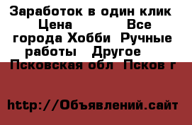 Заработок в один клик › Цена ­ 1 000 - Все города Хобби. Ручные работы » Другое   . Псковская обл.,Псков г.
